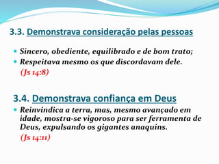  Sincero, obediente, equilibrado e de bom trato;
 Respeitava mesmo os que discordavam dele.
(Js 14:8)
 Reinvindica a terra, mas, mesmo avançado em
idade, mostra-se vigoroso para ser ferramenta de
Deus, expulsando os gigantes anaquins.
(Js 14:11)
3.3. Demonstrava consideração pelas pessoas
3.4. Demonstrava confiança em Deus
 