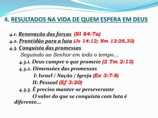 4. RESULTADOS NA VIDA DE QUEM ESPERA EM DEUS
4.1. Renovação das forças (Sl 84:7a)
4.2. Prontidão para a luta (Js 14:12; Nm 13:28,32)
4.3. Conquista das promessas
Seguindo ao Senhor em todo o tempo...
4.3.1. Deus cumpre o que promete (2 Tm 2:13)
4.3.2. Dimensões das promessas
I: Israel / Nação / Igreja (Ex 3:7-8)
II: Pessoal (Ef 3:20)
4.3.3. É preciso manter-se perseverante
O valor do que se conquista com luta é
diferente...
 