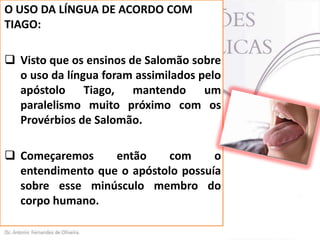 O USO DA LÍNGUA DE ACORDO COM
TIAGO:
 Visto que os ensinos de Salomão sobre
o uso da língua foram assimilados pelo
apóstolo Tiago, mantendo um
paralelismo muito próximo com os
Provérbios de Salomão.
 Começaremos
então
com
o
entendimento que o apóstolo possuía
sobre esse minúsculo membro do
corpo humano.

 
