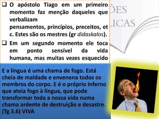  O apóstolo Tiago em um primeiro
momento faz menção daqueles que
verbalizam
pensamentos, princípios, preceitos, et
c. Estes são os mestres (gr didaskalos).
 Em um segundo momento ele toca
em
ponto
sensível
da
vida
humana, mas muitas vezes esquecido
pelos cristãos: o devido uso da língua.
E a língua é uma chama de fogo. Está
 Na sua análise a língua , se usada
cheia de maldade e envenena todos os
indevidamente, põe em risco não
membros do corpo. E é o próprio inferno
somente o língua, que pode
que ateia fogo à indivíduo que dela faz
uso, mas
transformar todaaté mesmo numa
a nossa vida toda a
humanidade (Tg 3.6).
chama ardente de destruição e desastre.
(Tg 3.6) VIVA

 