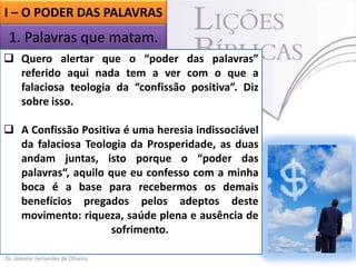 I – O PODER DAS PALAVRAS

1. Palavras que matam.
I – O PODER DA PALAVRAS
 Quero alertar que o “poder das palavras”
referido que nada tem
1. Palavras aqui matam. a ver com o que a
falaciosa teologia da “confissão positiva”. Diz
sobre isso.
 A Confissão Positiva é uma heresia indissociável
da falaciosa Teologia da Prosperidade, as duas
andam juntas, isto porque o “poder das
palavras“, aquilo que eu confesso com a minha
boca é a base para recebermos os demais
benefícios pregados pelos adeptos deste
movimento: riqueza, saúde plena e ausência de
sofrimento.

 