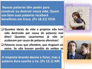  ”A morte e a vida estão no poder da língua”
(Pv 18.21). Ninguém
Nossas palavras têmignore oparaefeitos das
poder os
palavras. Elas nos animam ou nos deixam
construir ou destruir nossa vida. Quem
arrasados. Elas nos levam ao arrependimento
usa bem suas palavras fazem aceitar o que é
ou ao pecado. Elas nos receberá
benefícios em troca.admitir o queVIVA
certo ou nos levam a (Pv 18.21) é errado.
 Quantos ideais de vida e projetos não tem
sido destruído por causa de palavras mal
ditas! Quantos casamentos já não se
acabaram por causa de palavras ofensivas!
 Palavras essas que ofendem, que magoam ao
outro. Se não houver perdão de ambas as
partes , o relacionamento poderá deteriorarA se (Pv 15.1)branda desvia o furor, mas a
resposta

palavra dura suscita a ira. (Pv 15.1) ARC

 