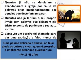  Quantos já não se desviaram e
abandonaram a igreja por causa de
palavras ditas precipitadamente por
aqueles que deveriam amparar!
 Quantos não já feriram o seu próprio
irmão com palavras que deixaram ele
triste ao ponto de perderem a sua auto
estima.
 Certa vez um obreiro foi chamado para
dar uma saudação e falou menos de
um minuto, após a saudação um outro
Uma pessoa delicada e amável no falar
obreiro foi a ele e disse: como é que
ajuda os outros a viver; quem é grosseiro
pode, você desanima oportunidade
e implicante tem uma qualquer um. e
fala menos de um minuto; o obreiro
(Pv 15.4) VIVA
quase que morre espiritualmente.

 