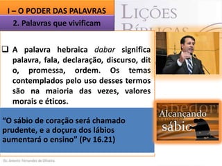 I – O PODER DAS PALAVRAS
2. Palavras que vivificam
 A palavra hebraica dabar significa
palavra, fala, declaração, discurso, dit
o, promessa, ordem. Os temas
contemplados pelo uso desses termos
são na maioria das vezes, valores
morais e éticos.
 Salomão
tem
consciência
da
“O importância dasserá chamado
sábio de coração palavras e, por
prudente, e a doçura dos lábios
isso, afirma:
aumentará o ensino” (Pv 16.21)

 