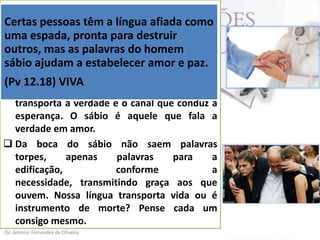 Certas pessoas sábios é saúde” (Pv 12.18). A
 ”… a língua dostêm a língua afiada como
uma espada, pronta é medicina para os
língua do sábio para destruir
doentes, bálsamo para os aflitos, tônico
outros, mas as palavras do homem para
os ajudam e fonte de vida para paz.
sábiocansados a estabelecer amor e os que
jazem prostrados.
(Pv 12.18) VIVA
 A língua dos sábios é o veículo que
transporta a verdade e o canal que conduz a
esperança. O sábio é aquele que fala a
verdade em amor.
 Da boca do sábio não saem palavras
torpes,
apenas
palavras
para
a
edificação,
conforme
a
necessidade, transmitindo graça aos que
ouvem. Nossa língua transporta vida ou é
instrumento de morte? Pense cada um
consigo mesmo.

 