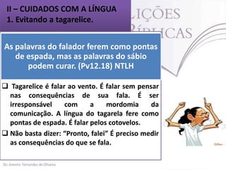 II – CUIDADOS COM A LÍNGUA
1. Evitando a tagarelice.
As palavras do falador ferem como pontas
 Há um provérbio muito popular que diz:
de espada, mas as ouve o que sábio
“Quem fala o que quer,palavras donão quer”.
podem curar. (Pv12.18) NTLH
Este ditado revela a maneira imprudente de se
falar, algo bem próprio do tagarela. (Pv 12.18)
 Tagarelice é falar ao vento. É falar sem pensar
nas consequências de sua fala. É ser
irresponsável
com
a
mordomia
da
comunicação. A língua do tagarela fere como
pontas de espada. É falar pelos cotovelos.
 Não basta dizer: “Pronto, falei” É preciso medir
as consequências do que se fala.

 