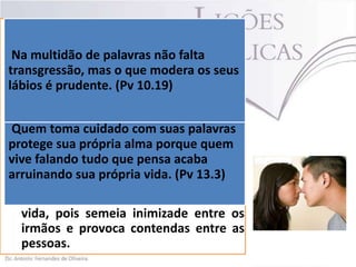  É preciso medir as consequências do
que se fala. E a melhor forma de fazer
Na multidão de palavras não falta mais
isso é compreender que quanto
transgressão, mas o que modera os seus
falamos, mais perto estaremos de
lábios é prudente. (Pv 10.19)
pecar.
 Salomão tinha essa consciência acerca
de
falarmos
tudo
o
que
Quem toma cuidado com suas palavras
pensamos, pois é perigoso.(Pv 13.3)
protege sua própria alma porque quem
 A falando tudo que pensacomo pontas
vive língua do tagarela fere acaba
de espada. própria como veneno
arruinando sua Destrói vida. (Pv 13.3) e
devasta como fogo. A língua do
tagarela transporta a morte, e não a
vida, pois semeia inimizade entre os
irmãos e provoca contendas entre as
pessoas.

 