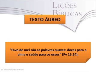 TEXTO ÁUREO

“Favo de mel são as palavras suaves: doces para a
alma e saúde para os ossos” (Pv 16.24).

 