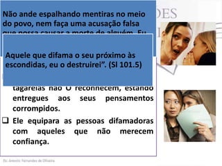 Não ande espalhando mentiras no meio
 Deus advertiu ao povo de Israel: “Não
do povo, nem faça uma acusação falsa
andarás como morte de alguém. Eu
que possa causar a mexeriqueiro entre o
teu povo”(Lv 19.16).
sou o SENHOR. (Lv 19.16) NTLH
 No Salmodifama o seu diz:
Aquele que 101.5, Deus próximo às
escondidas, eu o destruirei”. (Sl 101.5)
 Deus é de opinião que pessoas
tagarelas não O reconhecem, estando
entregues aos seus pensamentos
corrompidos.
 Ele equipara as pessoas difamadoras
com aqueles que não merecem
confiança.

 