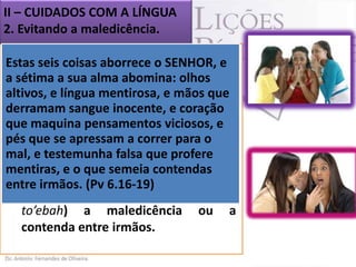 II – CUIDADOS COM A LÍNGUA
2. Evitando a maledicência.
Estas seis coisas aborrece o SENHOR, e
sétima a sua alma abomina: olhos
a O livro de Provérbios também
apresenta conselhos sobre
altivos, e língua mentirosa, e mãos quea
maledicência. Ali, a palavra aparece
derramam sangue inocente, e coração
que maquina pensamentos viciosos, e
como
sendo
a
sétima
pés que se apressam é, correr para o
abominação, isto a o ponto máximo
mal, e testemunha de atitudes que o
de uma lista falsa que profere
mentiras, e o que(Pv 6.16-19).
Senhor odeia. semeia contendas
entre irmãos. (Pv 6.16-19)
 O Senhor “abomina” (do hebraico
to’ebah) a maledicência ou a
contenda entre irmãos.

 