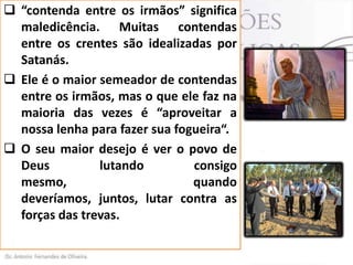  “contenda entre os irmãos” significa
maledicência. Muitas contendas
entre os crentes são idealizadas por
Satanás.
 Ele é o maior semeador de contendas
entre os irmãos, mas o que ele faz na
maioria das vezes é “aproveitar a
nossa lenha para fazer sua fogueira“.
 O seu maior desejo é ver o povo de
Deus
lutando
consigo
mesmo,
quando
deveríamos, juntos, lutar contra as
forças das trevas.

 