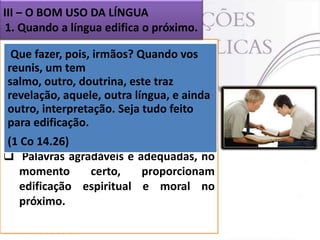 III – O BOM USO DA LÍNGUA
1. Quando a língua edifica o próximo.
 Como servos de Quando vos
Que fazer, pois, irmãos? Deus somos
desafiados
reunis, um tema usar nossas palavras
como um doutrina, este traz
salmo, outro, meio para ajudar nossos
irmãos, através de exortação, bons
revelação, aquele, outra língua, e ainda
conselhos e também através
outro, interpretação. Seja tudo feito do
para edificação.
ensino da Palavra de Deus e de seus
(1 princípios (I Co 14.26).
Co 14.26)
 Palavras agradáveis e adequadas, no
momento
certo,
proporcionam
edificação espiritual e moral no
próximo.

 