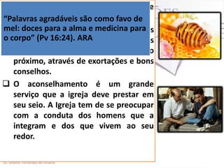  Aprendamos com o sábio, quando ele
diz:
“Palavras agradáveis são como favo de
mel: doces servos de Deus, somos
 Como para a alma e medicina para
o corpo” (Pv 16:24). ARAnossas palavras
desafiados a usar
como um meio para ajudar o nosso
próximo, através de exortações e bons
conselhos.
 O aconselhamento é um grande
serviço que a igreja deve prestar em
seu seio. A Igreja tem de se preocupar
com a conduta dos homens que a
integram e dos que vivem ao seu
redor.

 