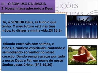 III – O BOM USO DA LÍNGUA
2. Nossa língua adorando a Deus
 O melhor uso que se pode fazer da
Os Palavra é quando a empregamos para
lábios do justo sabem o que
Tu, ó SENHOR Deus, emtudo o que Todo
dirigir-nos a Deus és adoração.
agrada,O meu boca dos nas tuas
tenho. mas a se preza tem que saber
crente que futuro está (Pv 10.32)
perversos, somente o mal.
mãos; tu ou deveria saber. (Pv 10.32).
disso, diriges a minha vida.(Sl 16.5)
 O Senhor se agrada dos sacrifícios de
louvor. ofereçamos
Portanto, (Hb 13.15). sempre, por
falando o segredo para uma vida
 Esse é entre vós com salmos, e é, o
ele, a e cânticos espirituais, cantando
sacrifício de louvor, isto
hinos,Deuse agradável ao Senhor.(Ef e
frutífera
fruto dos lábios que confessam o seu
salmodiando ao Senhor no vosso
5.19,20)
nome. (Hb 13.15) ARC graças por tudo
coração. Dando sempre
 nosso Deus e Pai, em nome de nosso
Não nos esqueçamos, pois, da maior
a
vocação de nossa (Ef 5.19,20)
Senhor Jesus Cristo. língua: louvar e
exaltar a Deus, aleluia.

 