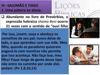 IV –SALOMÃO E TIAGO
1. Uma palavra ao aluno.

 Abundante no livro de Provérbios, a
expressão hebraica shama Beni ocorre
21 vezes com o sentido de “ouvi filho
meu”.
Por isso, jovem, ouça e obedeça os
 Não há de seu pai; nunca deixe de de
dúvida de que o emprego
conselhos
tal linguagem revela o sua mãe. uma
lado, o que aprendeu com amor de Meu
pessoa mais pecadores dirigindo-se
filho, quando osexperiente, quiserem a
outra ainda mentiras
enganá-lo com imatura. não permita
que alguém sábio e experimentado
 É isso aconteça. Não faça isso, meu na
filho! Fique longe de gente desse tipo;e o
vida, passando tudo o que sabe
não entre no caminho por onde eles (Pv
que vivenciou ao seu aprendiz.
andam. (Pv 1.8,10,15)
1.8,9,10

 