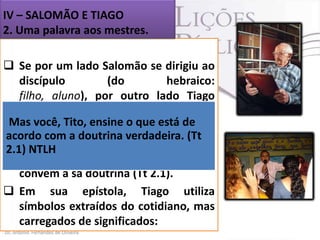 IV – SALOMÃO E TIAGO
2. Uma palavra aos mestres.
 Se por um lado Salomão se dirigiu ao
discípulo
(do
hebraico:
filho, aluno), por outro lado Tiago
falou àqueles que querem ser
Mas você, Tito, ensine o que está de
mestres.
acordo com a doutrina verdadeira. (Tt
 Os que pregam e ensinam a Palavra
2.1) NTLH
de Deus têm de falar somente o que
convém à sã doutrina (Tt 2.1).
 Em sua epístola, Tiago utiliza
símbolos extraídos do cotidiano, mas
carregados de significados:

 