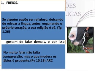 1. FREIOS.
 Tiago fala da necessidade de se pôr
Se freios(grsupõe ser religioso, deixando
alguém kalinós) na boca, assim como
de são colocados nos cavalos.
refrear a língua, antes, enganando o
 O sentido original é de um freio ou
próprio coração, a sua religião é vã. (Tg
1.26)
cabresto colocado na boca do animal.
 A lição é muito clara: aqueles que
gostam de falar demais, e por isso
acabam falando o que não
devem, necessitam pôr freios
No muito falar não falta
urgentemente em sua boca.
transgressão, mas o que modera os
lábios é prudente.(Pv 10.19) ARC

 