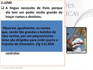 2.LEME
 A língua necessita de freio porque
ela tem um poder muito grande de
traçar rumos e destinos.
 Assim como um o leme (gr. Pedalion)
tem o igualmente, os conduzir uma
poder
de navios
Observai,
embarcação a
que, sendo tão grandesqualquer de
e batidos lugar
desejado, da um pequeníssimo
rijos ventos, por mesma forma a língua.
(Tg 3.4).
leme são dirigidos para onde queira o
impulso do timoneiro. leme ARA
 Da maneira que o (Tg 3.4)controla o
navio; a língua , o crente deve
controlar.

 