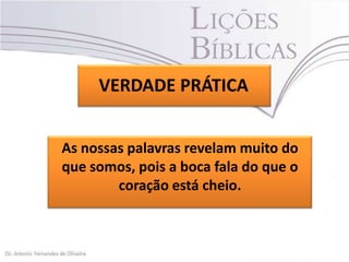 VERDADE PRÁTICA
As nossas palavras revelam muito do
que somos, pois a boca fala do que o
coração está cheio.

 