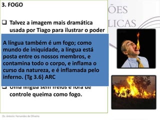 3. FOGO
 Talvez a imagem mais dramática
usada por Tiago para ilustrar o poder
da língua seja a do “fogo”.
A língua também é um fogo; como
 Tiagode iniquidade, a língua está
mundo diz que “a língua é fogo” (Tg
3.6).
posta entre os nossos membros, e
 A figura evocada pelo homem de
contamina todo o corpo, e inflama o
curso daaqui é o poderinflamada pelo
Deus natureza, e é destruidor do
inferno. O fogo queima, o fogo incinera.
fogo. (Tg 3.6) ARC
 Uma língua sem freios e fora de
controle queima como fogo.

 