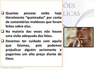  Quantas pessoas estão hoje
literalmente “queimadas” por conta
de comentários maldosos que foram
feitos sobre elas.
 Na maioria das vezes não houve
uma visão adequada dos fatos.
 Devemos ter cuidado com aquilo
que
falamos,
pois
podemos
prejudicar alguém seriamente e
pagarmos um alto preço diante de
Deus.

 