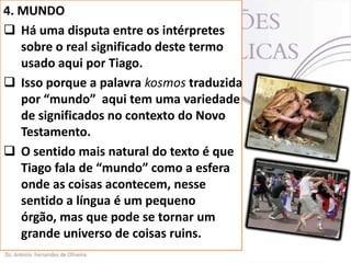 4. MUNDO
 Há uma disputa entre os intérpretes
sobre o real significado deste termo
usado aqui por Tiago.
 Isso porque a palavra kosmos traduzida
por “mundo” aqui tem uma variedade
de significados no contexto do Novo
Testamento.
 O sentido mais natural do texto é que
Tiago fala de “mundo” como a esfera
onde as coisas acontecem, nesse
sentido a língua é um pequeno
órgão, mas que pode se tornar um
grande universo de coisas ruins.

 