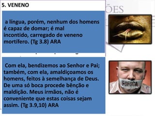 5. VENENO
 O mau uso da língua pode
desencaminhar uma vida e até
a língua, porém, nenhum dos homens
mesmo matar. mal
é capaz de domar; éHá um veneno na
incontido, carregado ser veneno (Tg 3.8).
língua que precisa de tirado.
mortífero. (Tg 3.8) ARA
 O veneno mortífero do qual fala Tiago
reside no poder que a língua tem de
servir ao mesmo tempo para
Com ela, bendizemos ao Senhor e Pai;
abençoar ou amaldiçoar.
também, com no amaldiçoamos usa
 Há regiões ela, Brasil onde seos o
homens, feitos à semelhança de Deus.
termo “língua grande” para pessoas
De uma só boca procede bênção e
que fofocam ou falam demais, além
maldição. Meus irmãos, não é
de linguarudos possuem sejam
conveniente que estas coisasveneno. (Tg
3.9,10).
assim. (Tg 3.9,10) ARA

 