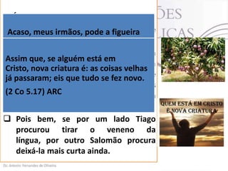 7. ÁRVORE
 Tiago apela para a peculiaridade de
Acaso, meus irmãos, pode a figueira
cada azeitonas ou a videira, figos?
produzirespécie. (Tg 3.12).
 A lógica é simples: uma mangueira
Assim que, se alguém está em
produz
mangas
e
uma
Cristo, nova criatura é: as coisas velhas
laranjeira, laranja. A se fez novo.
já passaram; eis que tudoboca do crente
não deve produzir maldição, mas
(2 Co 5.17) ARC isso faz parte de sua
bênção, pois
nova natureza (2 Co 5.17).
 Pois bem, se por um lado Tiago
procurou tirar o veneno da
língua, por outro Salomão procura
deixá-la mais curta ainda.

 