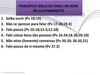 PRINCÍPIOS BÍBLICOS PARA UM BOM
RELACIONAMNETO
1.
2.
3.
4.
5.
6.

Saiba ouvir (Pv 18.13)
Não se apresse para falar (Pv 17.28;19.2)
Fale pouco (Pv 10.19;13.3;12.18)
Fale coisas boas das pessoas (Pv 16.24;16.28;20.19)
Não atice (fomente) conversas (Pv 30.33; 26.20,21)
Fale pouco de si mesmo (Pv 27.2)

 