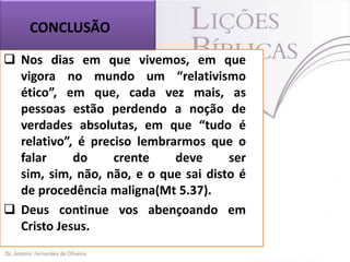 CONCLUSÃO
 Nos dias em que vivemos, em que
vigora no mundo um “relativismo
ético”, em que, cada vez mais, as
pessoas estão perdendo a noção de
verdades absolutas, em que “tudo é
relativo”, é preciso lembrarmos que o
falar
do
crente
deve
ser
sim, sim, não, não, e o que sai disto é
de procedência maligna(Mt 5.37).
 Deus continue vos abençoando em
Cristo Jesus.

 
