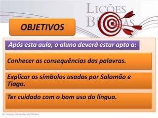OBJETIVOS
Após esta aula, o aluno deverá estar apto a:
Conhecer as consequências das palavras.
Explicar os símbolos usados por Salomão e
Tiago.
Ter cuidado com o bom uso da língua.

 