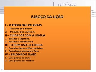 ESBOÇO DA LIÇÃO
I – O PODER DAS PALAVRAS
1.
2.

Palavras que matam.
Palavras que vivificam.

II – CUIDADOS COM A LÍNGUA
1. Evitando a tagarelice.
2. Evitando a maledicência.

III – O BOM USO DA LÍNGUA
1. Quando a língua edifica o próximo.
2. Nossa língua adorando a Deus.

IV – SALOMÃO E TIAGO
1. Uma palavra ao aluno.
2. Uma palavra aos mestres.

 
