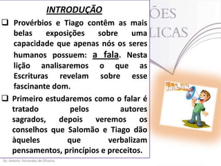 INTRODUÇÃO
 Provérbios e Tiago contêm as mais
belas
exposições
sobre
uma
capacidade que apenas nós os seres
humanos possuem: a fala. Nesta
lição analisaremos o que as
Escrituras revelam sobre esse
fascinante dom.
 Primeiro estudaremos como o falar é
tratado
pelos
autores
sagrados,
depois
veremos
os
conselhos que Salomão e Tiago dão
àqueles
que
verbalizam
pensamentos, princípios e preceitos.

 