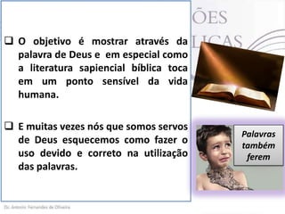  O objetivo é mostrar através da
palavra de Deus e em especial como
a literatura sapiencial bíblica toca
em um ponto sensível da vida
humana.
 E muitas vezes nós que somos servos
de Deus esquecemos como fazer o
uso devido e correto na utilização
das palavras.

Palavras
também
ferem

 