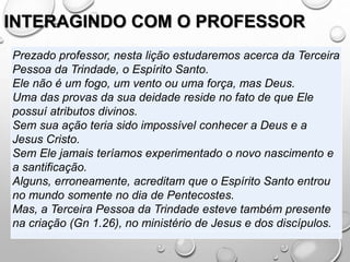 INTERAGINDO COM O PROFESSOR
Prezado professor, nesta lição estudaremos acerca da Terceira
Pessoa da Trindade, o Espírito Santo.
Ele não é um fogo, um vento ou uma força, mas Deus.
Uma das provas da sua deidade reside no fato de que Ele
possuí atributos divinos.
Sem sua ação teria sido impossível conhecer a Deus e a
Jesus Cristo.
Sem Ele jamais teríamos experimentado o novo nascimento e
a santificação.
Alguns, erroneamente, acreditam que o Espírito Santo entrou
no mundo somente no dia de Pentecostes.
Mas, a Terceira Pessoa da Trindade esteve também presente
na criação (Gn 1.26), no ministério de Jesus e dos discípulos.
 