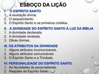 ESBOÇO DA LIÇÃO
I. O ESPÍRITO SANTO
1. A revelação divina.
2. O esquecimento.
3. O Espírito Santo e os primeiros cristãos.
II. A DIVINDADE DO ESPÍRITO SANTO À LUZ DA BÍBLIA
1. A divindade declarada.
2. A divindade revelada.
3. Obras divinas.
III. OS ATRIBUTOS DA DIVINDADE
1. Alguns atributos incomunicáveis.
2. Alguns atributos comunicáveis.
3. O Espírito Santo e a Trindade.
IV. PERSONALIDADE DO ESPÍRITO SANTO
1. As faculdades da personalidade.
2. Reações do Espírito Santo.
 