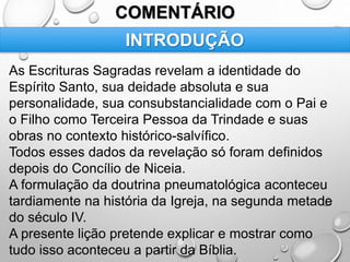 COMENTÁRIO
As Escrituras Sagradas revelam a identidade do
Espírito Santo, sua deidade absoluta e sua
personalidade, sua consubstancialidade com o Pai e
o Filho como Terceira Pessoa da Trindade e suas
obras no contexto histórico-salvífico.
Todos esses dados da revelação só foram definidos
depois do Concílio de Niceia.
A formulação da doutrina pneumatológica aconteceu
tardiamente na história da Igreja, na segunda metade
do século IV.
A presente lição pretende explicar e mostrar como
tudo isso aconteceu a partir da Bíblia.
INTRODUÇÃO
 