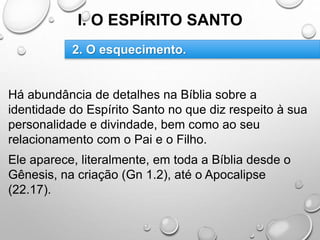 I. O ESPÍRITO SANTO
Há abundância de detalhes na Bíblia sobre a
identidade do Espírito Santo no que diz respeito à sua
personalidade e divindade, bem como ao seu
relacionamento com o Pai e o Filho.
Ele aparece, literalmente, em toda a Bíblia desde o
Gênesis, na criação (Gn 1.2), até o Apocalipse
(22.17).
2. O esquecimento.
 