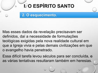 I. O ESPÍRITO SANTO
Mas esses dados da revelação precisavam ser
definidos, daí a necessidade de formulações
teológicas exigidas pela nova realidade cultural em
que a Igreja vivia e pelas demais civilizações em que
o evangelho havia penetrado.
Essa difícil tarefa levou séculos para ser concluída, e
as várias tentativas resultaram também em heresias.
2. O esquecimento.
 