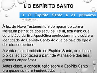 I. O ESPÍRITO SANTO
À luz do Novo Testamento e comparando com a
literatura patrística dos séculos II e III, fica claro que
os cristãos da Era Apostólica conheciam mais sobre a
identidade do Espírito Santo do que os pais da Igreja
do referido período.
A verdadeira identidade do Espírito Santo, com base
bíblica, só aconteceu a partir de Atanásio e dos três
grandes capadócios.
Antes disso, a conceituação sobre o Espírito Santo
era quase sempre inadequada.
3. O Espírito Santo e os primeiros
cristãos.
 