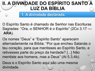 II. A DIVINDADE DO ESPÍRITO SANTO À
LUZ DA BÍBLIA
O Espírito Santo é chamado de Senhor nas Escrituras
Sagradas: “Ora, o SENHOR é o Espírito” (2Co 3.17 —
ARA).
Os nomes “Deus” e “Espírito Santo” aparecem
alternadamente na Bíblia: “Por que encheu Satanás o
teu coração, para que mentisses ao Espírito Santo, e
retivesses parte do preço da herdade? [...] Não
mentiste aos homens, mas a Deus” (At 5.3,4b).
Deus e o Espírito Santo aqui são uma mesma
divindade.
1. A divindade declarada.
 