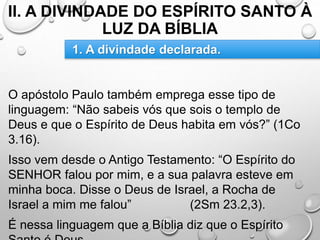 II. A DIVINDADE DO ESPÍRITO SANTO À
LUZ DA BÍBLIA
O apóstolo Paulo também emprega esse tipo de
linguagem: “Não sabeis vós que sois o templo de
Deus e que o Espírito de Deus habita em vós?” (1Co
3.16).
Isso vem desde o Antigo Testamento: “O Espírito do
SENHOR falou por mim, e a sua palavra esteve em
minha boca. Disse o Deus de Israel, a Rocha de
Israel a mim me falou” (2Sm 23.2,3).
É nessa linguagem que a Bíblia diz que o Espírito
1. A divindade declarada.
 