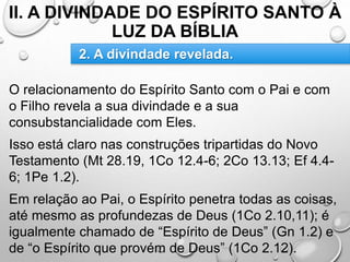 II. A DIVINDADE DO ESPÍRITO SANTO À
LUZ DA BÍBLIA
O relacionamento do Espírito Santo com o Pai e com
o Filho revela a sua divindade e a sua
consubstancialidade com Eles.
Isso está claro nas construções tripartidas do Novo
Testamento (Mt 28.19, 1Co 12.4-6; 2Co 13.13; Ef 4.4-
6; 1Pe 1.2).
Em relação ao Pai, o Espírito penetra todas as coisas,
até mesmo as profundezas de Deus (1Co 2.10,11); é
igualmente chamado de “Espírito de Deus” (Gn 1.2) e
de “o Espírito que provém de Deus” (1Co 2.12).
2. A divindade revelada.
 