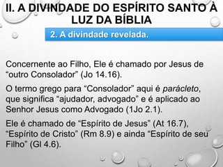 II. A DIVINDADE DO ESPÍRITO SANTO À
LUZ DA BÍBLIA
Concernente ao Filho, Ele é chamado por Jesus de
“outro Consolador” (Jo 14.16).
O termo grego para “Consolador” aqui é parácleto,
que significa “ajudador, advogado” e é aplicado ao
Senhor Jesus como Advogado (1Jo 2.1).
Ele é chamado de “Espírito de Jesus” (At 16.7),
“Espírito de Cristo” (Rm 8.9) e ainda “Espírito de seu
Filho” (Gl 4.6).
2. A divindade revelada.
 