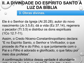 II. A DIVINDADE DO ESPÍRITO SANTO À
LUZ DA BÍBLIA
Ele é o Senhor da Igreja (At 20.28); autor do novo
nascimento (Jo 3.5,6); dá a vida (Ez 37.14), regenera
o pecador (Tt 3.5) e distribui os dons espirituais
(1Co 12.7-11).
Assim, o Credo Niceno-Constantinopolitano declara:
“E no Espírito Santo, o Senhor e Vivificador, o que
procede do Pai e do Filho, o que juntamente com o
Pai e o Filho é adorado e glorificado, o que falou por
meio dos profetas”.
A confirmação bíblica dessa verdade é abundante
3. Obras divinas.
 