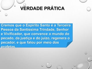 VERDADE PRÁTICA
Cremos que o Espírito Santo é a Terceira
Pessoa da Santíssima Trindade, Senhor
e Vivificador, que convence o mundo do
pecado, da justiça e do juízo, regenera o
pecador, e que falou por meio dos
profetas.
 