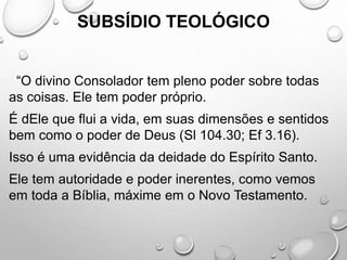 SUBSÍDIO TEOLÓGICO
“O divino Consolador tem pleno poder sobre todas
as coisas. Ele tem poder próprio.
É dEle que flui a vida, em suas dimensões e sentidos
bem como o poder de Deus (Sl 104.30; Ef 3.16).
Isso é uma evidência da deidade do Espírito Santo.
Ele tem autoridade e poder inerentes, como vemos
em toda a Bíblia, máxime em o Novo Testamento.
 
