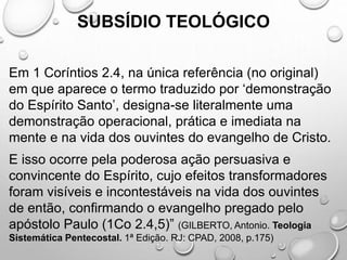 SUBSÍDIO TEOLÓGICO
Em 1 Coríntios 2.4, na única referência (no original)
em que aparece o termo traduzido por ‘demonstração
do Espírito Santo’, designa-se literalmente uma
demonstração operacional, prática e imediata na
mente e na vida dos ouvintes do evangelho de Cristo.
E isso ocorre pela poderosa ação persuasiva e
convincente do Espírito, cujo efeitos transformadores
foram visíveis e incontestáveis na vida dos ouvintes
de então, confirmando o evangelho pregado pelo
apóstolo Paulo (1Co 2.4,5)” (GILBERTO, Antonio. Teologia
Sistemática Pentecostal. 1ª Edição. RJ: CPAD, 2008, p.175)
 