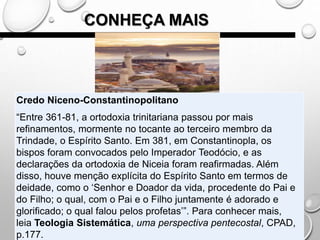 CONHEÇA MAIS
Credo Niceno-Constantinopolitano
“Entre 361-81, a ortodoxia trinitariana passou por mais
refinamentos, mormente no tocante ao terceiro membro da
Trindade, o Espírito Santo. Em 381, em Constantinopla, os
bispos foram convocados pelo Imperador Teodócio, e as
declarações da ortodoxia de Niceia foram reafirmadas. Além
disso, houve menção explícita do Espírito Santo em termos de
deidade, como o ‘Senhor e Doador da vida, procedente do Pai e
do Filho; o qual, com o Pai e o Filho juntamente é adorado e
glorificado; o qual falou pelos profetas’”. Para conhecer mais,
leia Teologia Sistemática, uma perspectiva pentecostal, CPAD,
p.177.
 