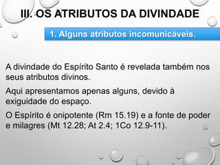 III. OS ATRIBUTOS DA DIVINDADE
A divindade do Espírito Santo é revelada também nos
seus atributos divinos.
Aqui apresentamos apenas alguns, devido à
exiguidade do espaço.
O Espírito é onipotente (Rm 15.19) e a fonte de poder
e milagres (Mt 12.28; At 2.4; 1Co 12.9-11).
1. Alguns atributos incomunicáveis.
 